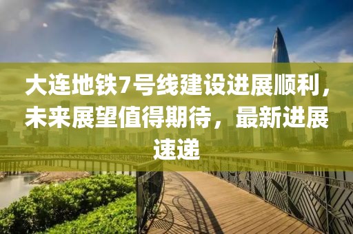 大连地铁7号线建设进展顺利，未来展望值得期待，最新进展速递