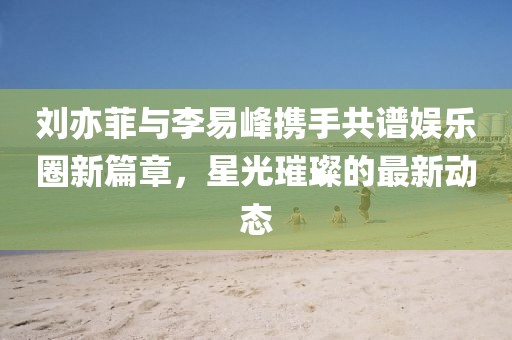 刘亦菲与李易峰携手共谱娱乐圈新篇章，星光璀璨的最新动态