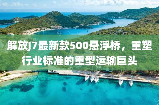 解放J7最新款500悬浮桥，重塑行业标准的重型运输巨头