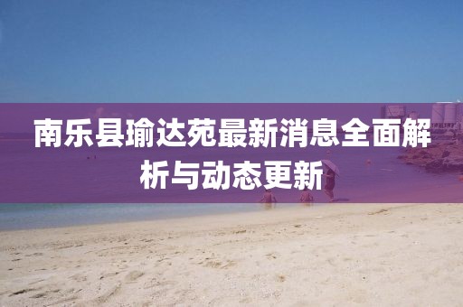南乐县瑜达苑最新消息全面解析与动态更新