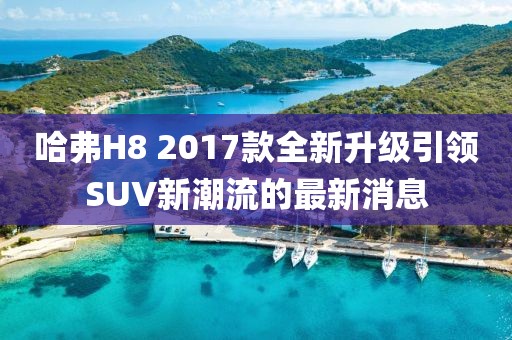哈弗H8 2017款全新升级引领SUV新潮流的最新消息