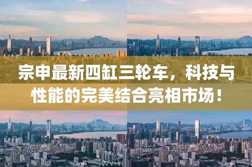 宗申最新四缸三轮车，科技与性能的完美结合亮相市场！