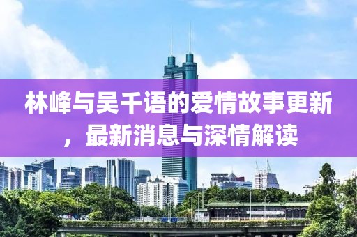 林峰与吴千语的爱情故事更新，最新消息与深情解读