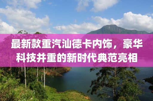 最新款重汽汕德卡内饰，豪华科技并重的新时代典范亮相
