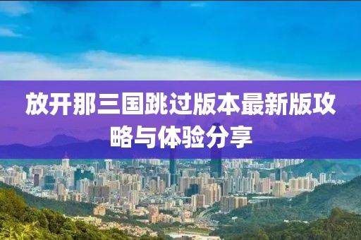 放开那三国跳过版本最新版攻略与体验分享