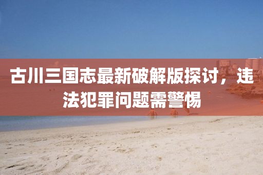 古川三国志最新破解版探讨，违法犯罪问题需警惕