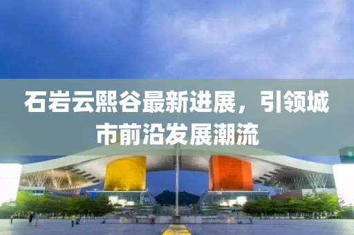 石岩云熙谷最新进展，引领城市前沿发展潮流