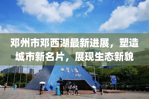 邓州市邓西湖最新进展，塑造城市新名片，展现生态新貌