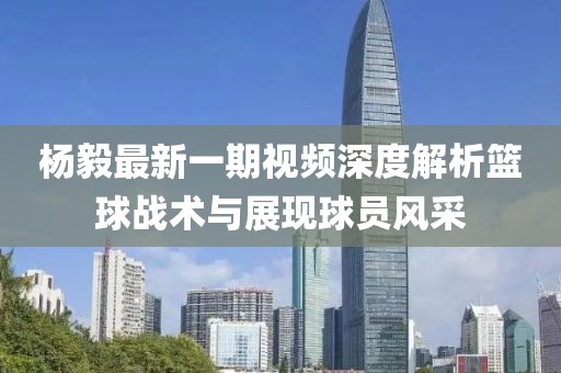杨毅最新一期视频深度解析篮球战术与展现球员风采