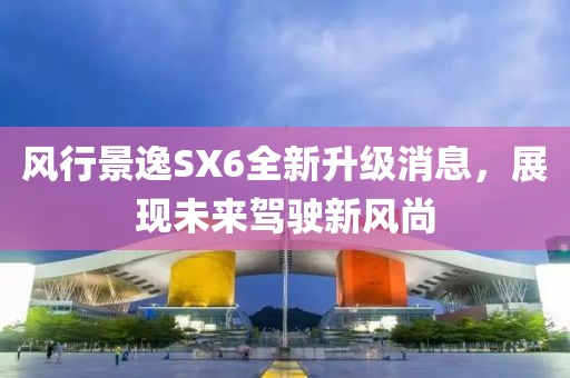 风行景逸SX6全新升级消息，展现未来驾驶新风尚