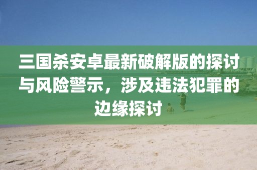 三国杀安卓最新破解版的探讨与风险警示，涉及违法犯罪的边缘探讨
