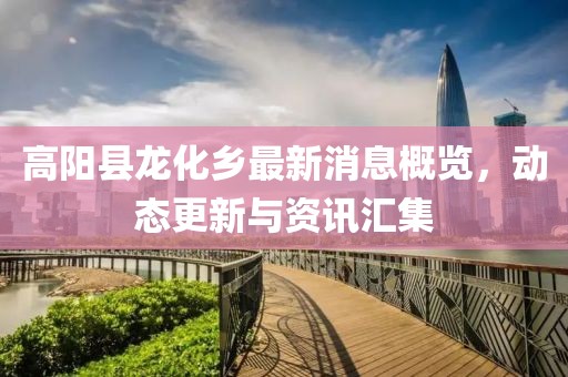高阳县龙化乡最新消息概览，动态更新与资讯汇集