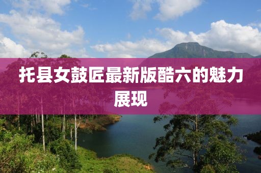 托县女鼓匠最新版酷六的魅力展现