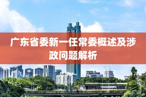 广东省委新一任常委概述及涉政问题解析