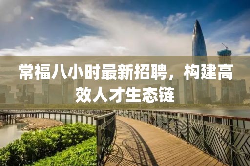常福八小时最新招聘，构建高效人才生态链