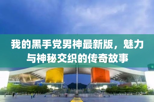 我的黑手党男神最新版，魅力与神秘交织的传奇故事
