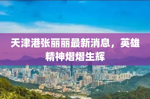 天津港张丽丽最新消息，英雄精神熠熠生辉