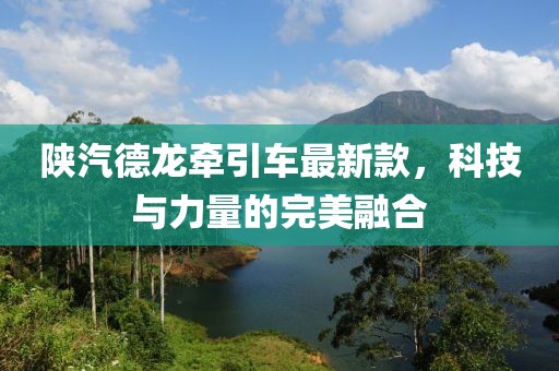 陕汽德龙牵引车最新款，科技与力量的完美融合