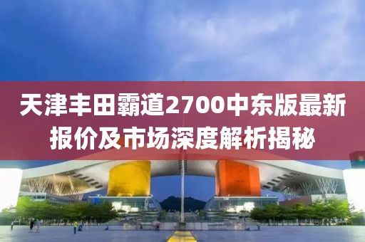 天津丰田霸道2700中东版最新报价及市场深度解析揭秘