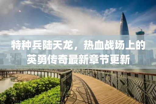 特种兵陆天龙，热血战场上的英勇传奇最新章节更新