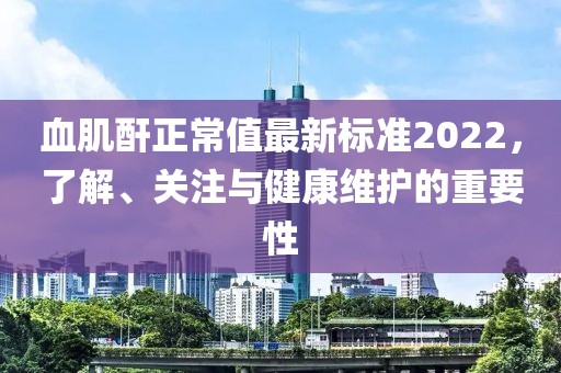 血肌酐正常值最新标准2022，了解、关注与健康维护的重要性
