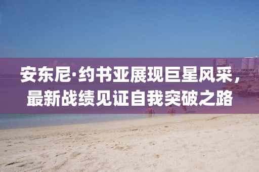 安东尼·约书亚展现巨星风采，最新战绩见证自我突破之路