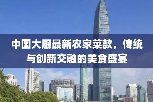 中国大厨最新农家菜款，传统与创新交融的美食盛宴