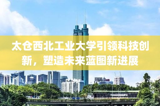 太仓西北工业大学引领科技创新，塑造未来蓝图新进展