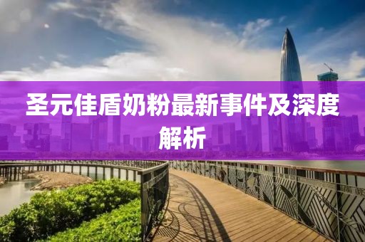 圣元佳盾奶粉最新事件及深度解析