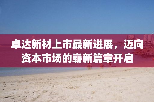 卓达新材上市最新进展，迈向资本市场的崭新篇章开启