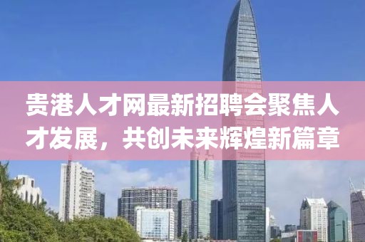 贵港人才网最新招聘会聚焦人才发展，共创未来辉煌新篇章