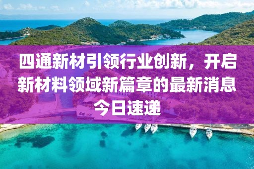 四通新材引领行业创新，开启新材料领域新篇章的最新消息今日速递