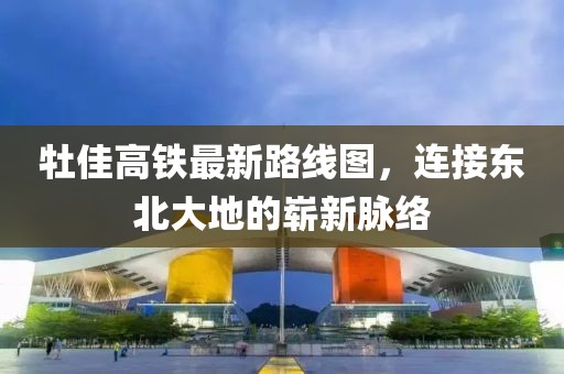 牡佳高铁最新路线图，连接东北大地的崭新脉络