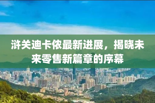 浒关迪卡侬最新进展，揭晓未来零售新篇章的序幕