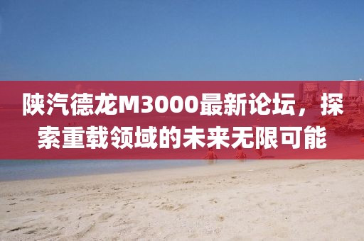陕汽德龙M3000最新论坛，探索重载领域的未来无限可能