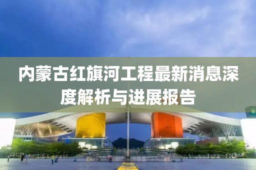 内蒙古红旗河工程最新消息深度解析与进展报告