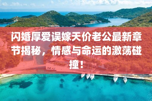 闪婚厚爱误嫁天价老公最新章节揭秘，情感与命运的激荡碰撞！