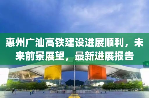 惠州广汕高铁建设进展顺利，未来前景展望，最新进展报告