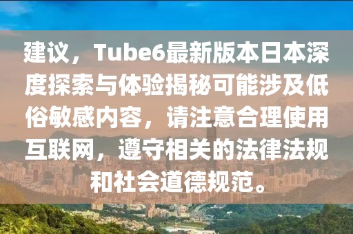 建议，Tube6最新版本日本深度探索与体验揭秘可能涉及低俗敏感内容，请注意合理使用互联网，遵守相关的法律法规和社会道德规范。