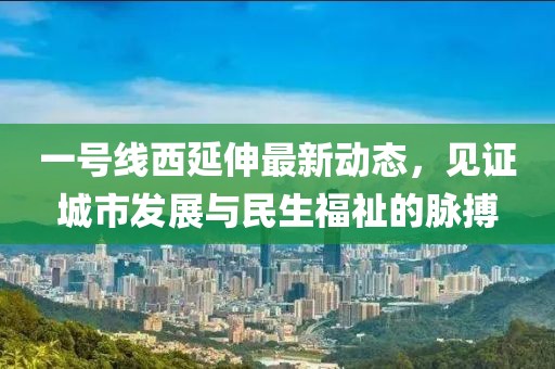 一号线西延伸最新动态，见证城市发展与民生福祉的脉搏