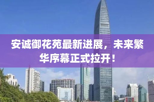 安诚御花苑最新进展，未来繁华序幕正式拉开！
