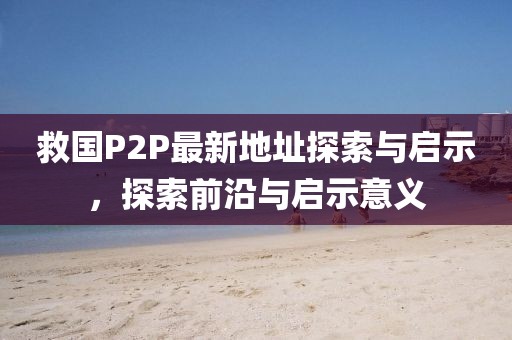 救国P2P最新地址探索与启示，探索前沿与启示意义