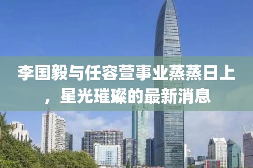 李国毅与任容萱事业蒸蒸日上，星光璀璨的最新消息