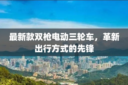 最新款双枪电动三轮车，革新出行方式的先锋