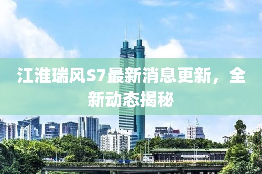 江淮瑞风S7最新消息更新，全新动态揭秘