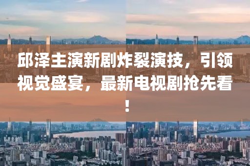 邱泽主演新剧炸裂演技，引领视觉盛宴，最新电视剧抢先看！