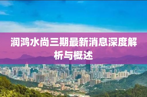 润鸿水尚三期最新消息深度解析与概述