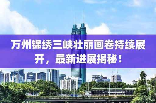 万州锦绣三峡壮丽画卷持续展开，最新进展揭秘！