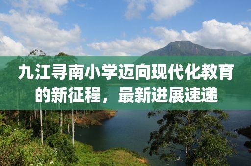 九江寻南小学迈向现代化教育的新征程，最新进展速递