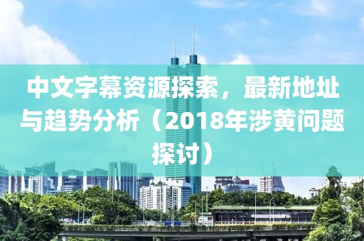 中文字幕资源探索，最新地址与趋势分析（2018年涉黄问题探讨）